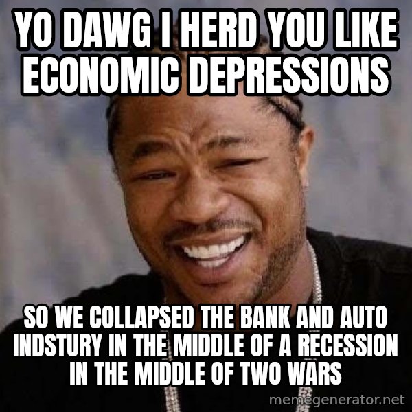 Yo Dawg meme: Yo Dawg I herd you like economic depressions / so we collapsed the bank and auto indstury in the middle of a recession in the middle of two wars
