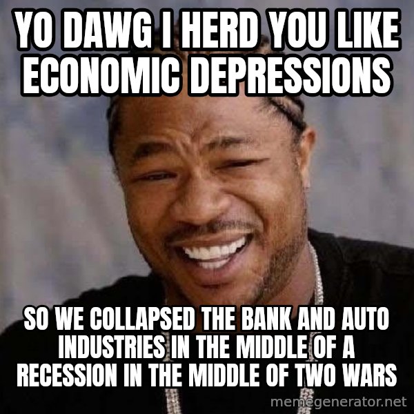 Yo Dawg meme: Yo dawg I herd you like economic depressions / so we collapsed the bank and auto industries in the middle of a recession in the middle of two wars