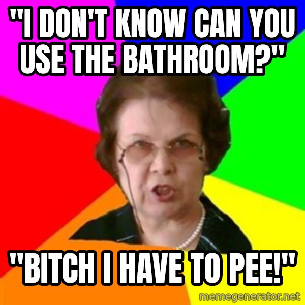 teacher meme: "I Don't know can you use  the bathroom?" / "bitch i have to pee!"