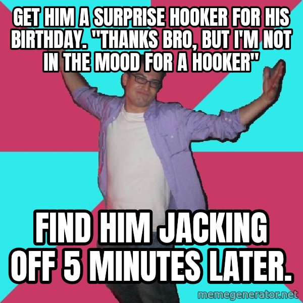 Douchebag Roommate meme: Get him a surprise hooker for his birthdaY. "thanks bro, but i'm not in the mood for a hooker" / find him jacking off 5 minutes later.