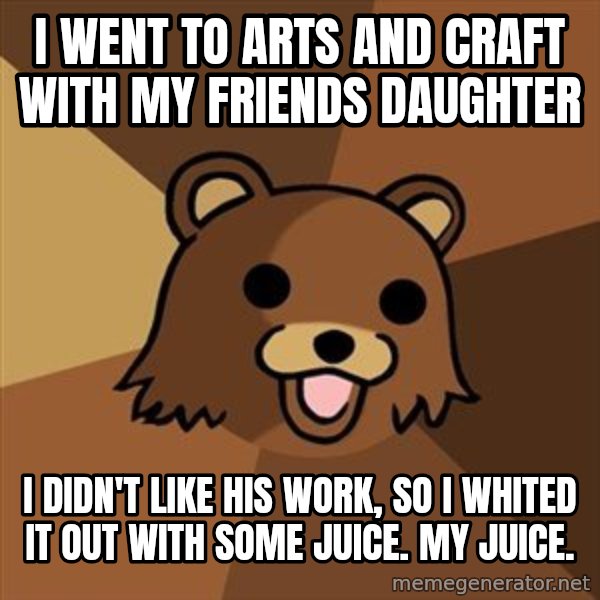 Pedobear meme: I went to arts and craft with my friends daughter / i didn't like his work, so i whited it out with some juice. My juice.