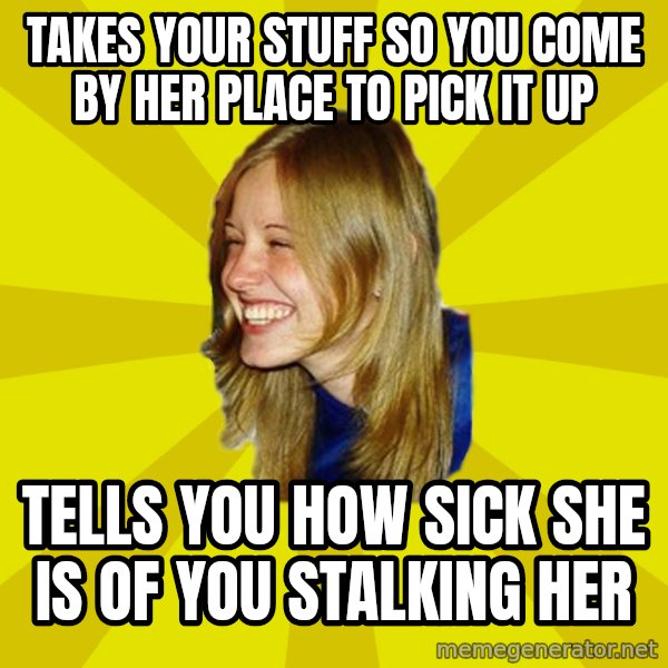 Trologirl meme: Takes your stuff so you come by her place to pick it up / tells you how sick she is of you stalking her