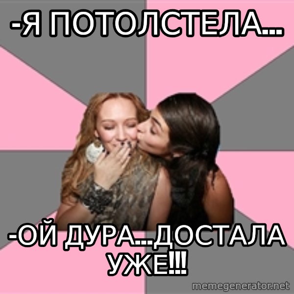 gurlfriends  meme: -я потолстела... / -ой дура...достала уже!!!