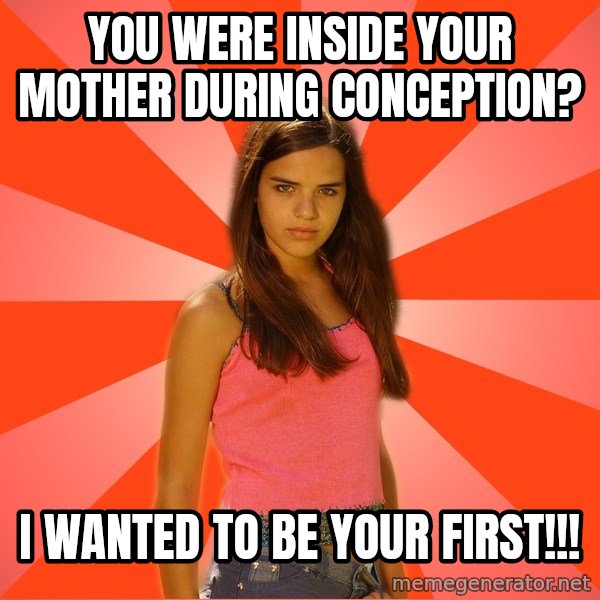 Jealous Girl meme: you were inside your mother during conception? / i wanted to be your first!!!