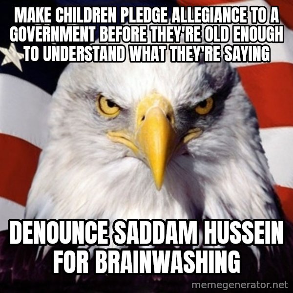 American Pride Eagle meme: make children pledge allegiance to a government before they're old enough to understand what they're saying / denounce saddam hussein  for brainwashing
