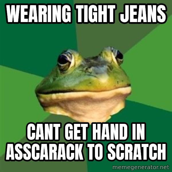 Foul Bachelor Frog meme: Wearing tight jeans / cant get hand in asscarack to scratch