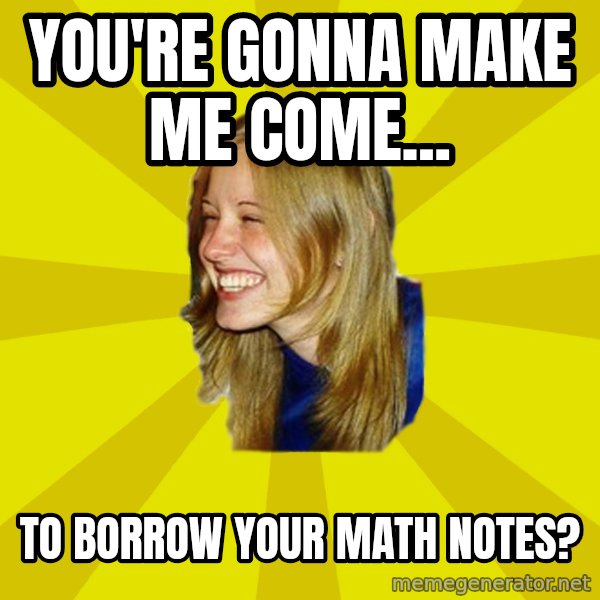Trologirl meme: YOU'RE GONNA MAKE ME COME... / TO BORROW YOUR MATH NOTES?