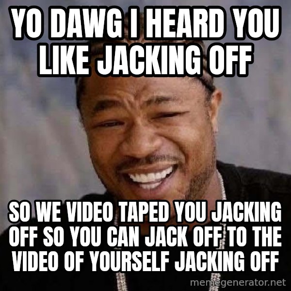 Yo Dawg meme: Yo dawg i heard you like jacking off / so we video taped you jacking off so you can jack off to the video of yourself jacking off