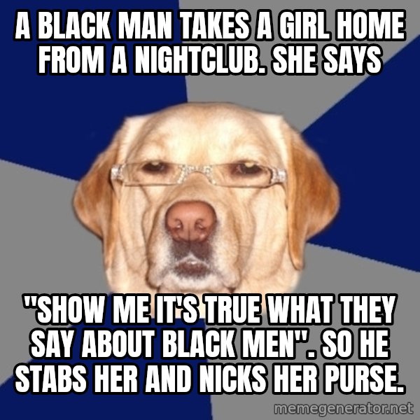 Racist Dog meme: A black man takes a girl home from a nightclub. She says / "SHOW ME IT'S TRUE WHAT THEY SAY ABOUT BLACK MEN". So he stabs her and nicks her purse.
