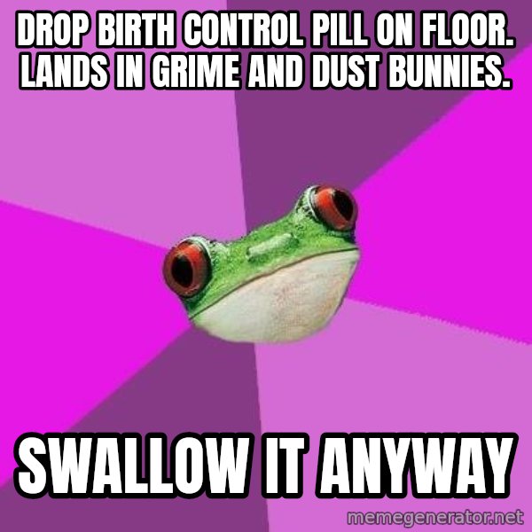 Foul Bachelorette Frog meme: Drop birth control pill on floor. lands in grime and dust bunnies. / Swallow it anyway