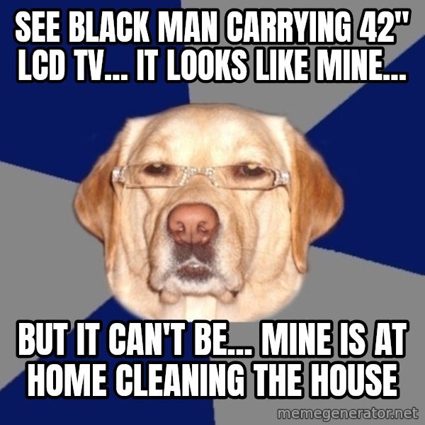 Racist Dog meme: See black man carrying 42" LCD TV... it looks like mine... / but it can't be... mine is at home cleaning the house