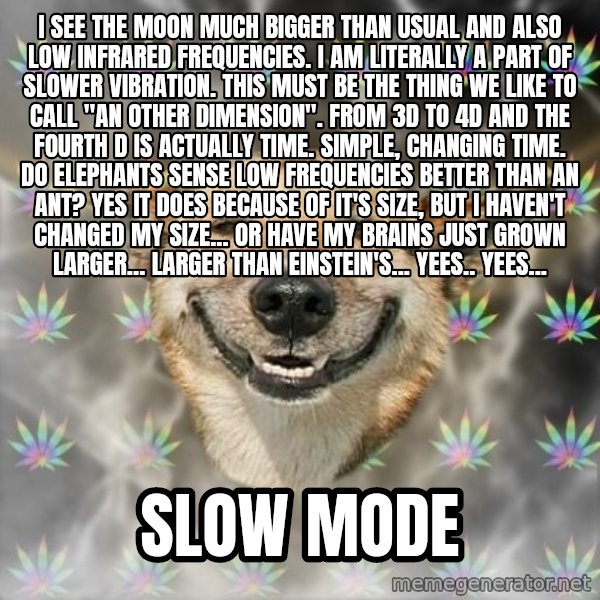 Stoner Dog meme: I see the moon much bigger than usual and also low infrared frequencies. I am literally a part of slower vibration. This must be the thing we like to call "An other dimension". From 3D to 4D and the fourth D is actually time. Simple, changing time. Do elephants sense low frequencies better than an ant? Yes it does because of it's size, but I haven't changed my size... or have my brains just grown larger... larger than einstein's... yees.. yees... / Slow mode