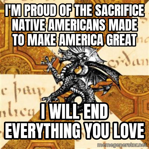 History Major Heraldic Beast meme: I'M PROUD OF THE SACRIFICE NATIVE AMERICANS MADE TO MAKE AMERICA GREAT / I WILL END EVERYTHING YOU LOVE