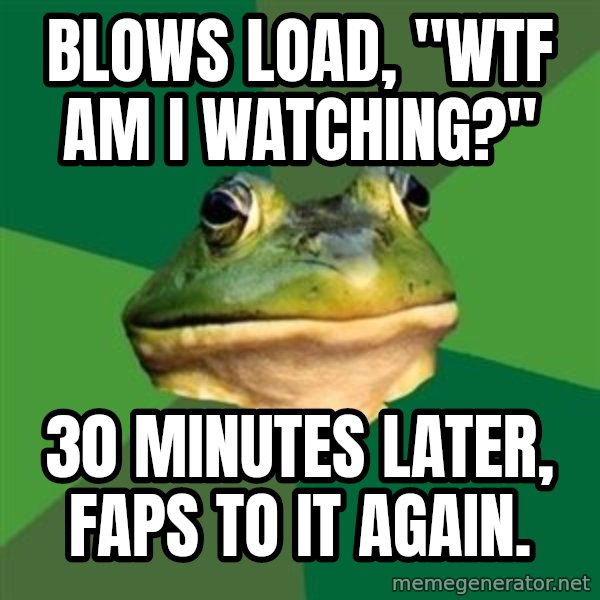 Foul Bachelor Frog meme: blows load, "Wtf am i watching?" / 30 minutes later, faps to it again.