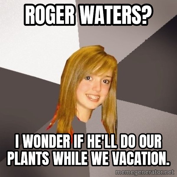 Musically Oblivious 8th Grader meme: roger waters? / i wonder if he'll do our plants while we vacation.