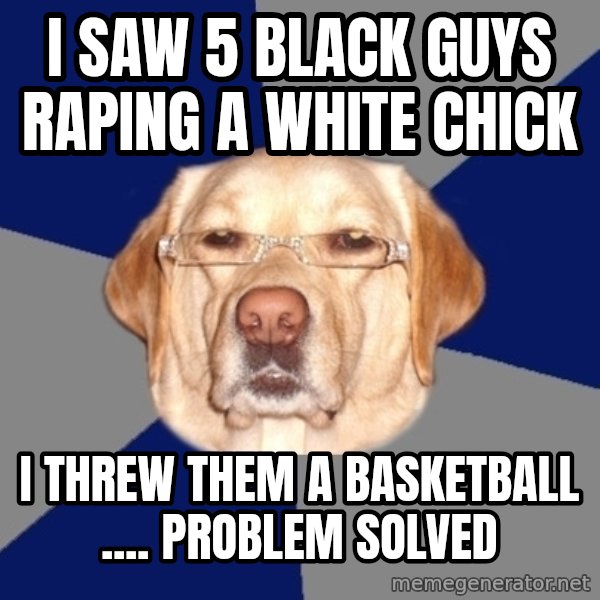 Racist Dawg meme: I Saw 5 black guys raping a White chick / I threw them a basketball .... ProBlem solved