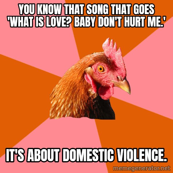 Anti Joke Chicken meme: you know that song that goes 'what is love? baby don't hurt me.' / it's about domestic violence.
