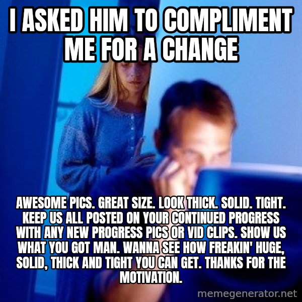 Internet Husband meme: I asked him to compliment me for a change / Awesome pics. Great size. Look thick. Solid. Tight. Keep us all posted on your continued progress with any new progress pics or vid clips. Show us what you got man. Wanna see how freakin' huge, solid, thick and tight you can get. Thanks for the motivation.