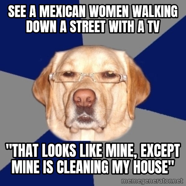 Racist Dawg meme: See a mexican women walking down a street with a TV / "That looks like mine, except mine is cleaning my house"
