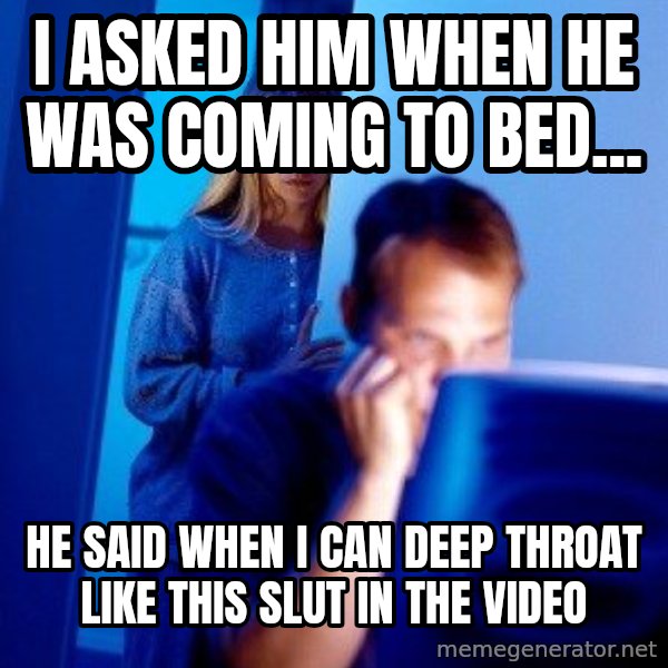 Internet Husband meme: I asked him when he was coming to bed... / He said when I can deep throat like this slut in the video