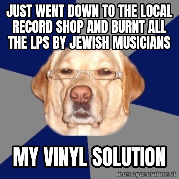 Racist Dog meme: just went down to the local record shop and burnt all the lps by jewish musicians / my vinyl solution