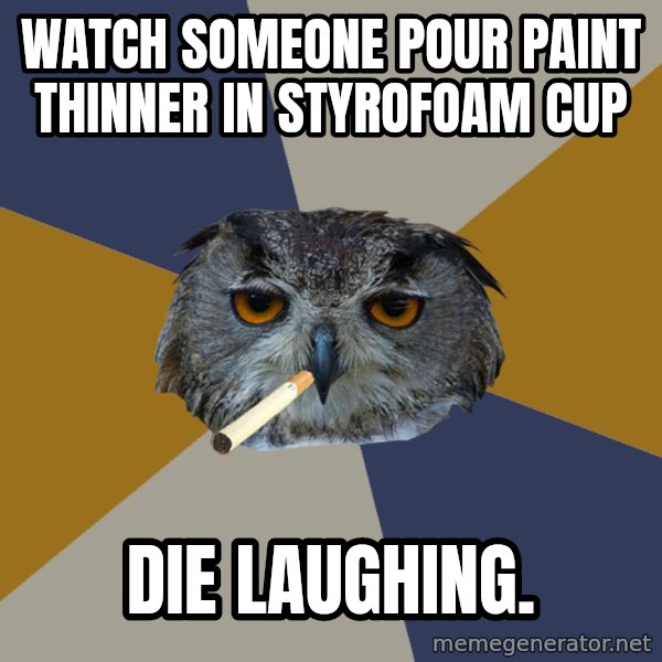 Art Student Owl meme: Watch someone pour paint thinner in styrofoam cup / Die laughing.