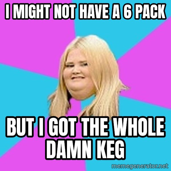 Fat Girl meme: I might not have a 6 pack / But I got the whole damn KEG