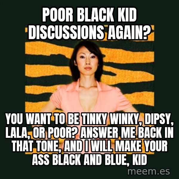 Tiger Mom meme: POOR BLACK KID DISCUSSIONS AGAIN? / YOU WANT TO BE TINKY WINKY, DIPSY, LALA, OR POOR? ANSWER ME BACK IN THAT TONE, AND I WILL MAKE YOUR ASS BLACK AND BLUE, KID