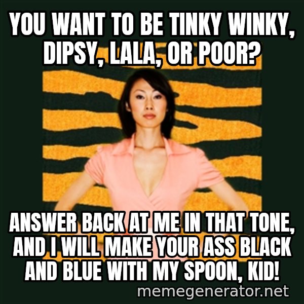 Tiger Mom meme: YOU WANT TO BE TINKY WINKY, DIPSY, LALA, OR POOR? / ANSWER BACK AT ME IN THAT TONE, AND I WILL MAKE YOUR ASS BLACK AND BLUE WITH MY SPOON, KID!