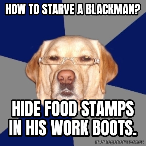 Racist Dog meme: how to starve a blackman? / hide food stamps in his work boots.