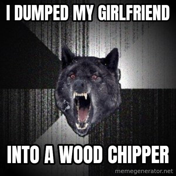 Insanity Wolf meme: I dumped my girlfriend / into a wood chipper