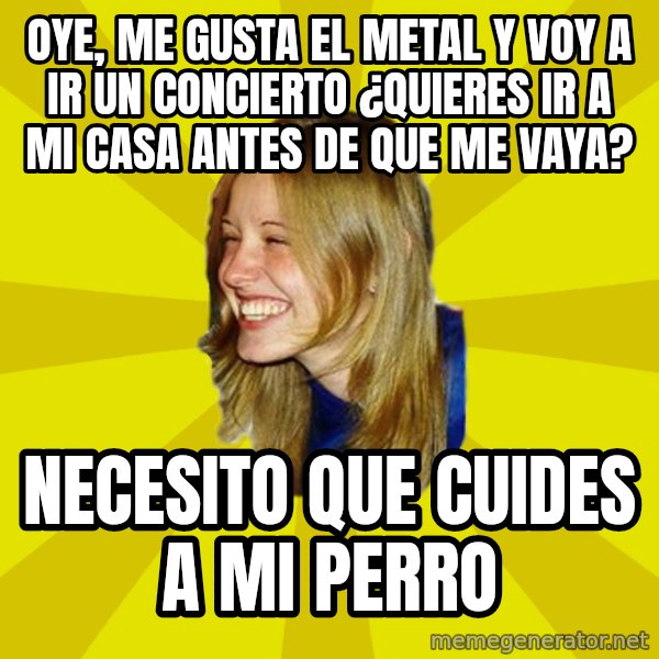 Trologirl meme: Oye, me gusta el metal y voy a ir un concierto ¿Quieres ir a mi casa antes de que me vaya? / necesito que cuides a mi perro