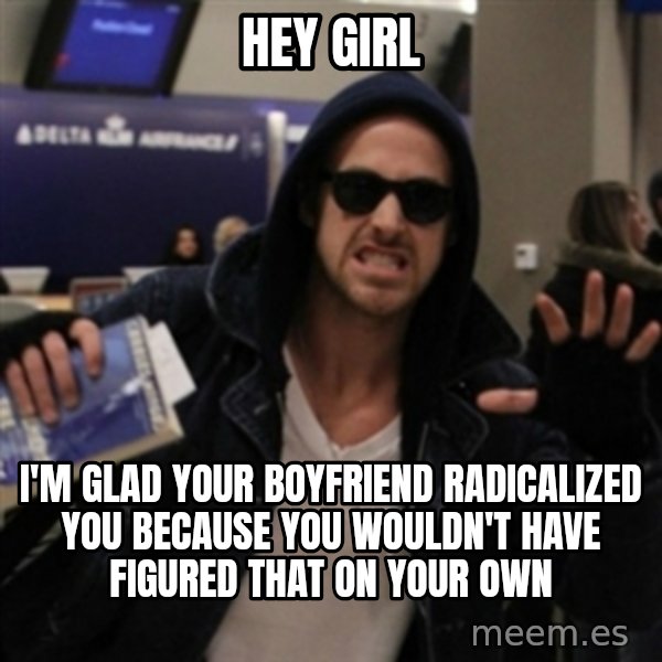 Manarchist Ryan Gosling meme: hey girl / I'm glad your boyfriend radicalized you because you wouldn't have figured that on your own
