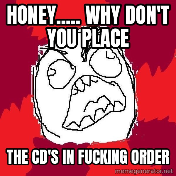 Rage FU meme: Honey.....     why don't you place / the CD's in FUCKING order
