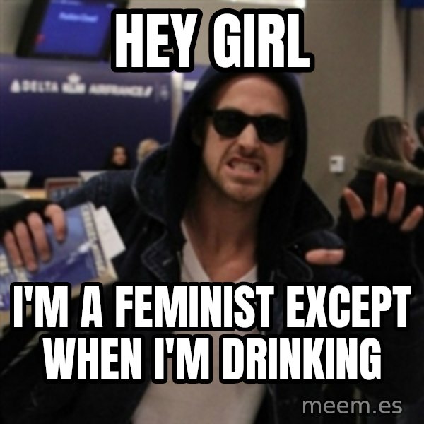 Manarchist Ryan Gosling meme: HEY GIRL / I'm a feminist except when i'm drinking