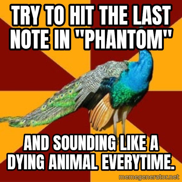 Thespian Peacock meme: Try to hit the last note in "Phantom" / and sounding like a dying animal everytime.