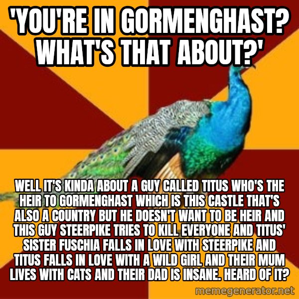 Thespian Peacock meme: 'You're in gormenghast? What's that about?' / well it's kinda about a guy called titus who's the heir to gormenghast which is this castle that's also a country but he doesn't want to be heir and this guy steerpike tries to kill everyone and titus' sister fuschia falls in love with steerpike and titus falls in love with a wild girl and their mum lives with cats and their dad is insane. Heard of it?