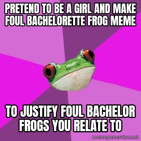 Foul Bachelorette Frog meme: pRETEND TO BE A GIRL AND MAKE FOUL BACHELORETTE FROG MEME / TO JUSTIFY FOUL BACHELOR FROGS YOU RELATE TO