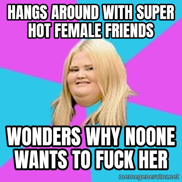 Fat Girl meme: hangs around with super hot female friends / wonders why noone wants to fuck her