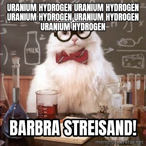Chemistry Cat meme: URANIUM HYDROGEN URANIUM HYDROGEN URANIUM HYDROGEN URANIUM HYDROGEN URANIUM HYDROGEN / bARBRA STREISAND!