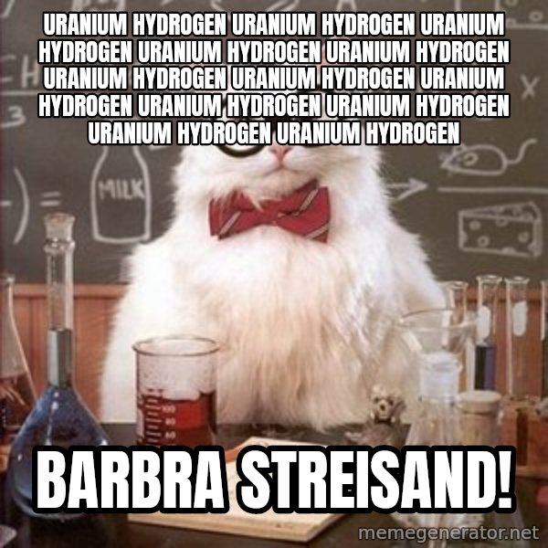 Chemistry Cat meme: uranIUM HYDROGEN URANIUM HYDROGEN URANIUM HYDROGEN URANIUM HYDROGEN URANIUM HYDROGEN URANIUM HYDROGEN URANIUM HYDROGEN URANIUM HYDROGEN URANIUM HYDROGEN URANIUM HYDROGEN URANIUM HYDROGEN URANIUM HYDROGEN / bARBRA STREISAND!