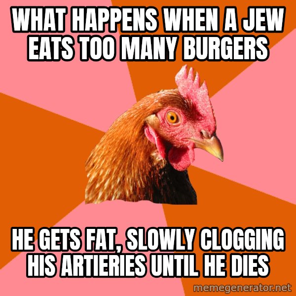 Anti Joke Chicken meme: what happens when a jew eats too many burgers / he gets fat, slowly clogging his artieries until he dies