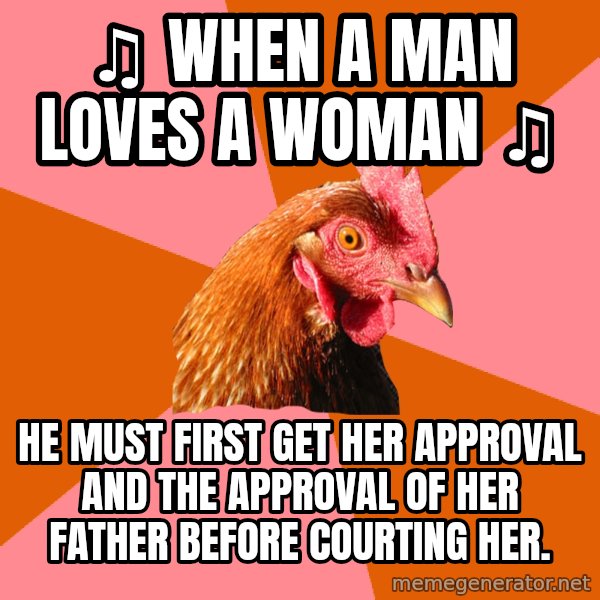 Anti Joke Chicken meme: ♫ WHEN A MAN LOVES A WOMAN ♫ / HE MUST FIRST GET HER APPROVAL AND THE APPROVAL OF HER FATHER BEFORE COURTING HER.