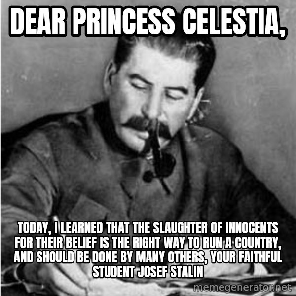 Stalin Diary meme: Dear Princess Celestia, / Today, i learned thaT THE SLAUGHTER OF INNOCENTS FOR THEIR BELIEF IS THE RIGHT WAY TO RUN A COUNTRY, AND SHOULD BE DONE BY MANY OTHERS, yOUR FAITHFUL STUDENT jOSEF STALIN
