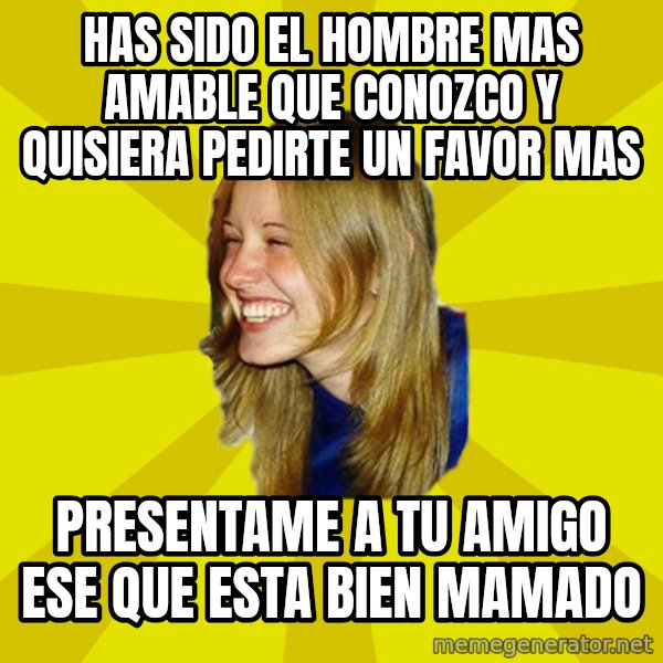 Trologirl meme: Has sido el hombre mas amable que conozco y quisiera pedirte un favor mas / presentame a tu amigo ese que esta bien mamado