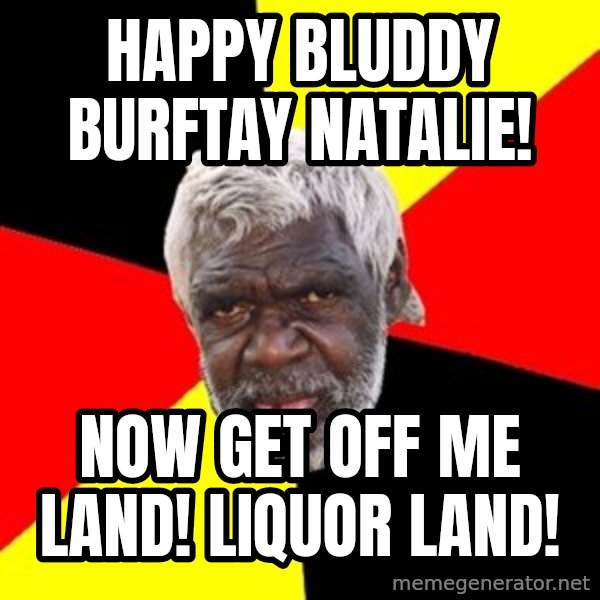 Aboriginal meme: happy bluddy burftay natalie! / now get off me land! Liquor land!