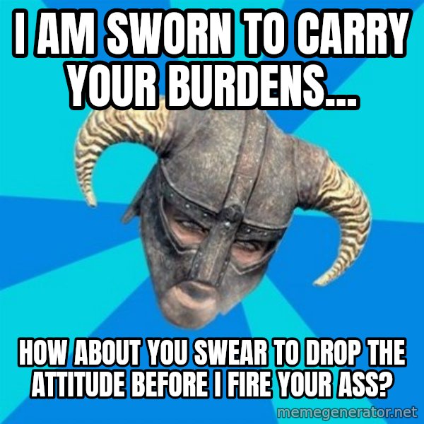 skyrim stan meme: I am sworn to carry your burdens... / how about you swear to drop the attitude before I fire your ass?