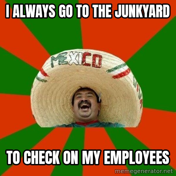 Successful Mexican meme: i always go to the junkyard / to check on my employees