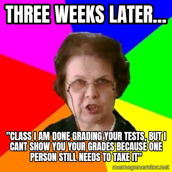 teacher meme: three weeks later... / "CLASS I AM DONE GRADING YOUR TESTS, BUT I CANT SHOW YOU YOUR GRADEs BECAUSE ONE PERSON STILL NEEDs TO TAKE IT"