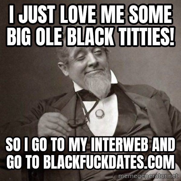 1889 [10] guy meme: I JUST LOVE ME SOME BIG OLE BLACK TITTIES! / SO I GO TO MY INTERWEB AND GO TO BLACKFUCKDATES.COM
